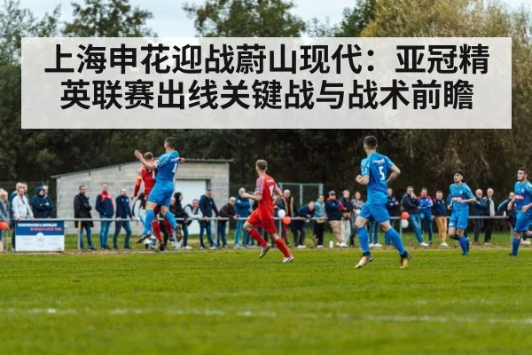上海申花迎战蔚山现代:亚冠精英联赛出线关键战与战术前瞻